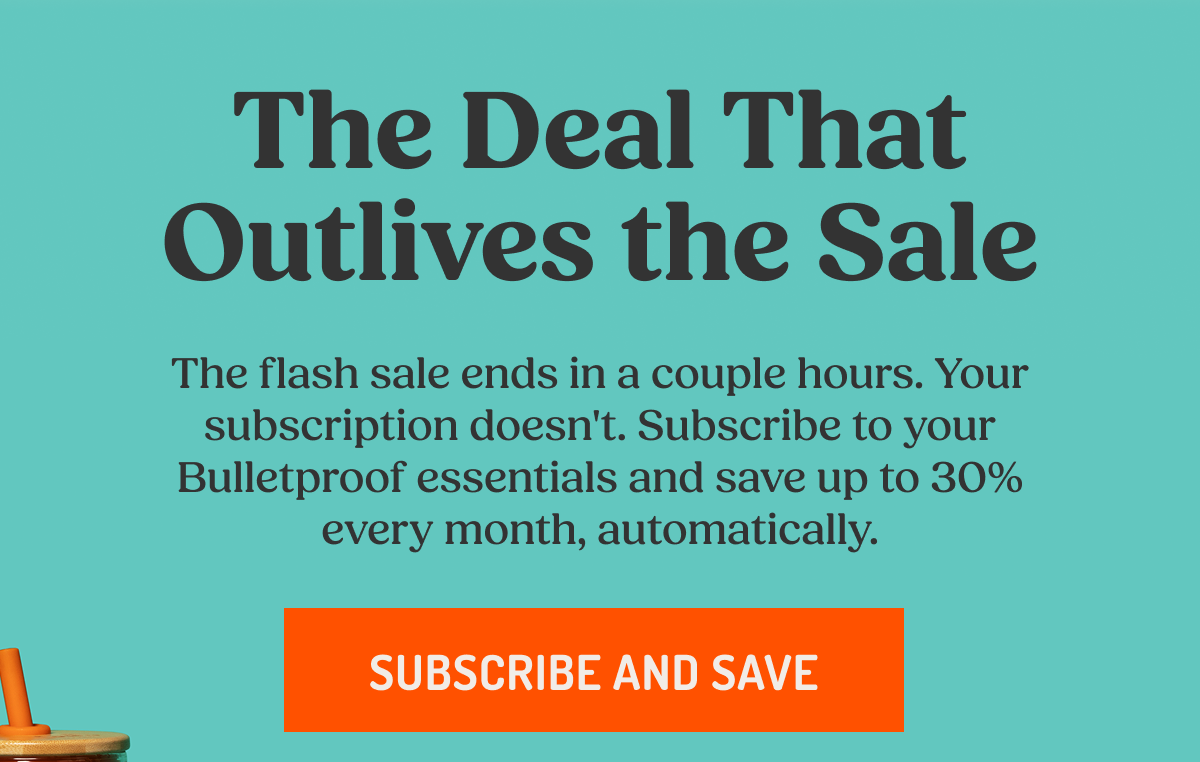 The Deal That Outlives the Sale The flash sale ends in a couple hours. Your subscription doesn't. Subscribe to your Bulletproof essentials and save up to 30% every month, automatically. SUBSCRIBE AND SAVE