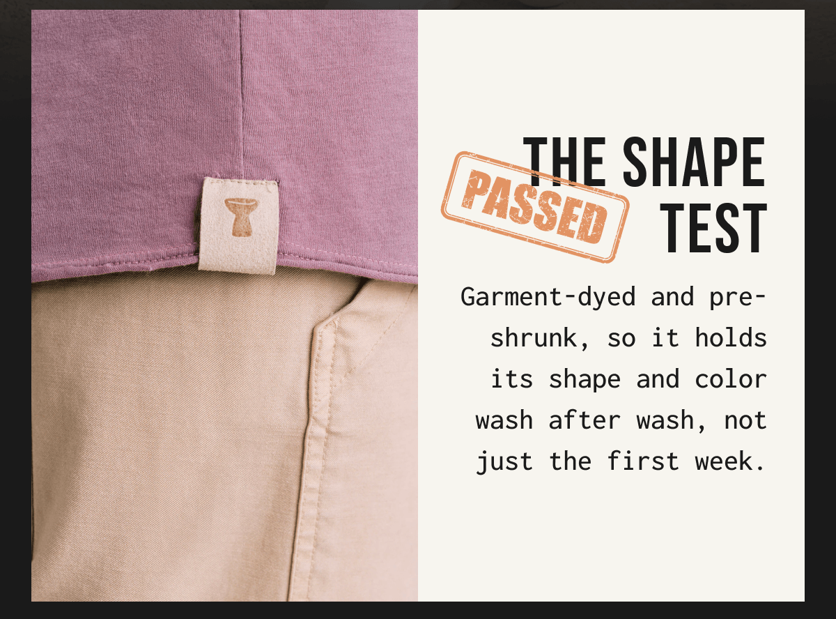 THE SHAPE PASSED TEST Garment - dyed and pre- shrunk, so it holds its shape and color wash after wash, not just the first week.