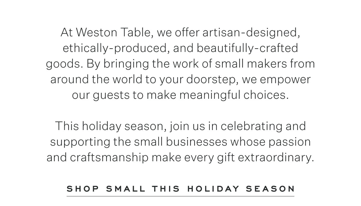 At Weston Table, we offer artisan-designed, ethically-produced, and beautifully-crafted goods. By bringing the work of small makers from the around the world to your doorstop, we empower our guests to make meaningful choices. This holiday season, join us in celebrating and supporting the small businesses whose passion and craftsmanship make every gift extraordinary. Shop Small This Holiday Season.