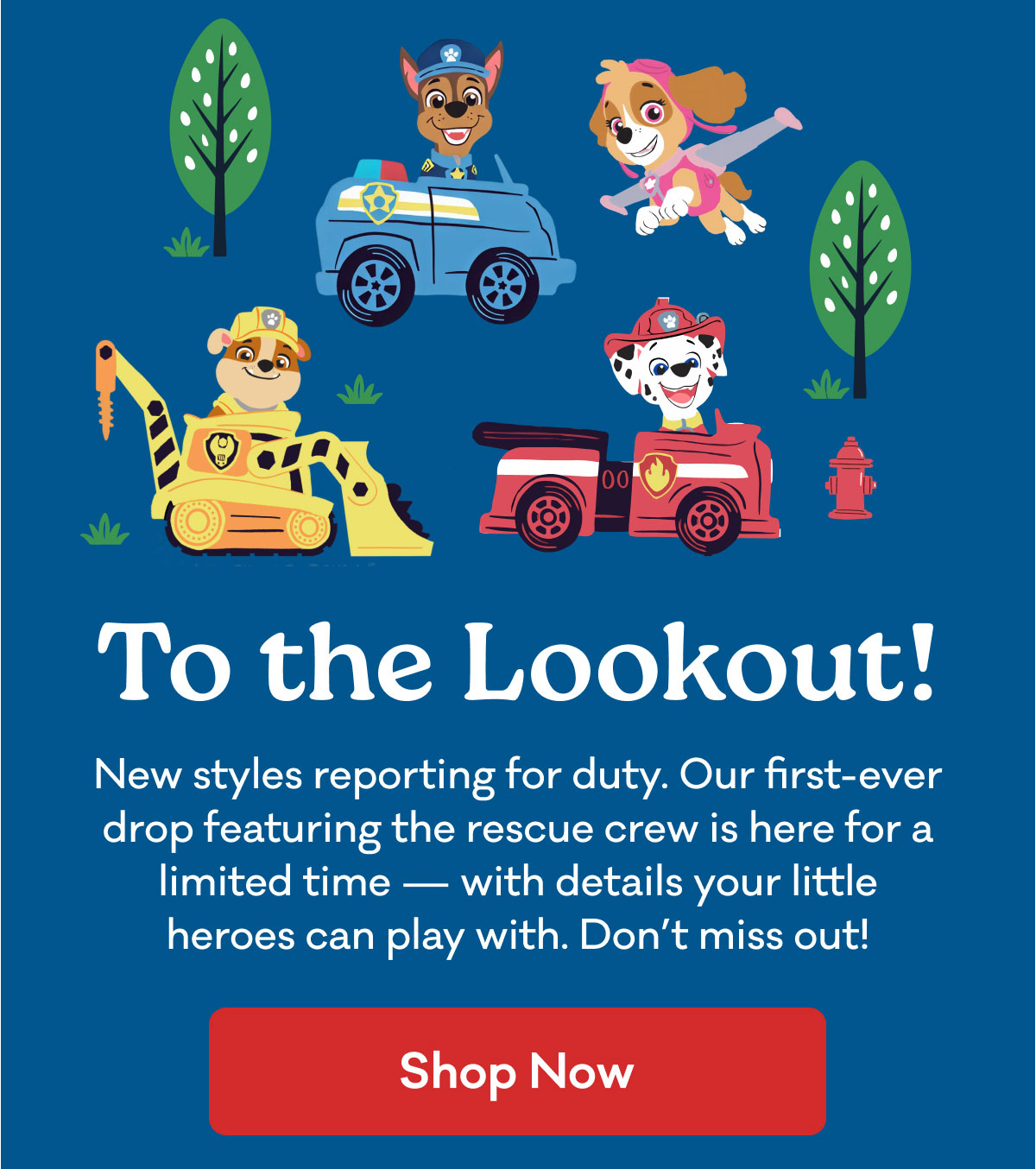 To the Lookout! | New styles reporting for duty. Our first-ever drop featuring the rescue crew is here for a limited time — with details your little heroes can play with. Don’t miss out! | Shop Now