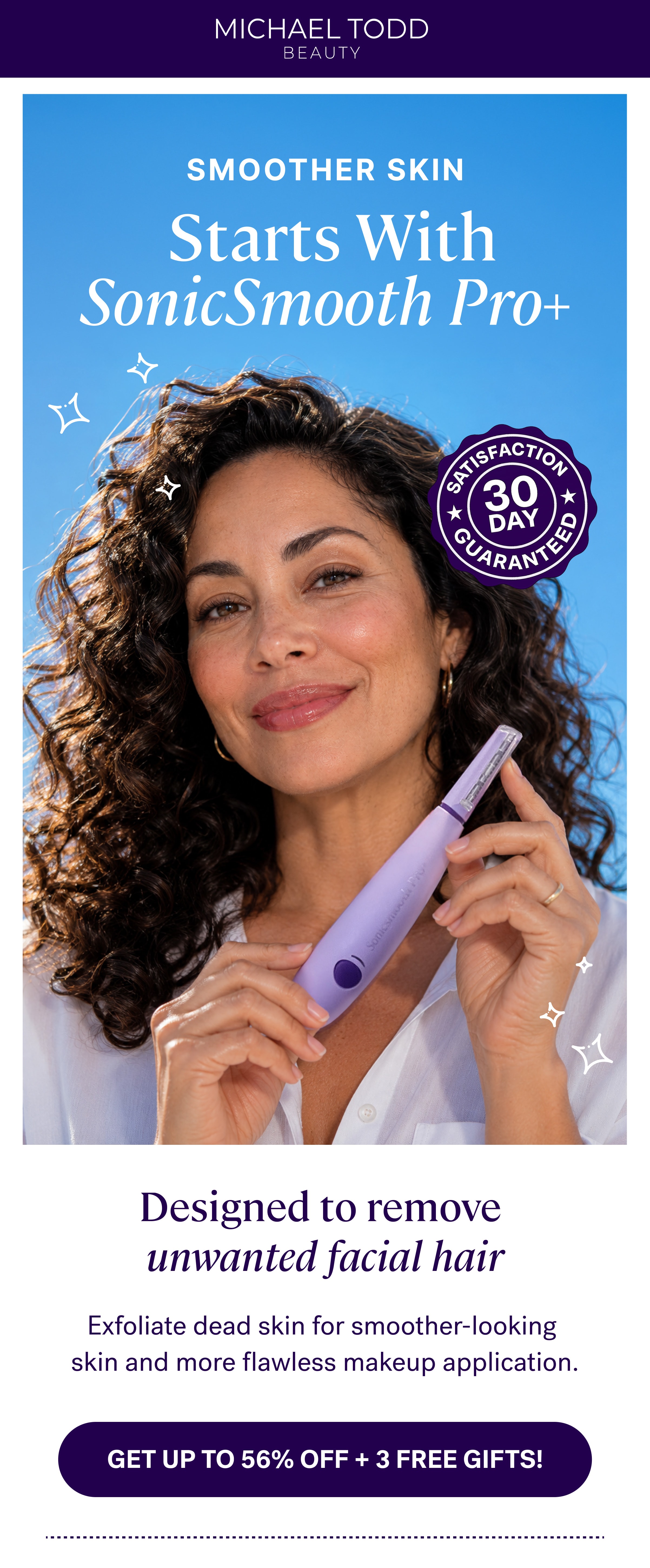  Starts With SonicSmooth Pro+ Designed to remove  unwanted facial hair Exfoliate dead skin for smoother-looking  skin and more flawless makeup application. GET UP TO 56% OFF + 3 Free Gifts!