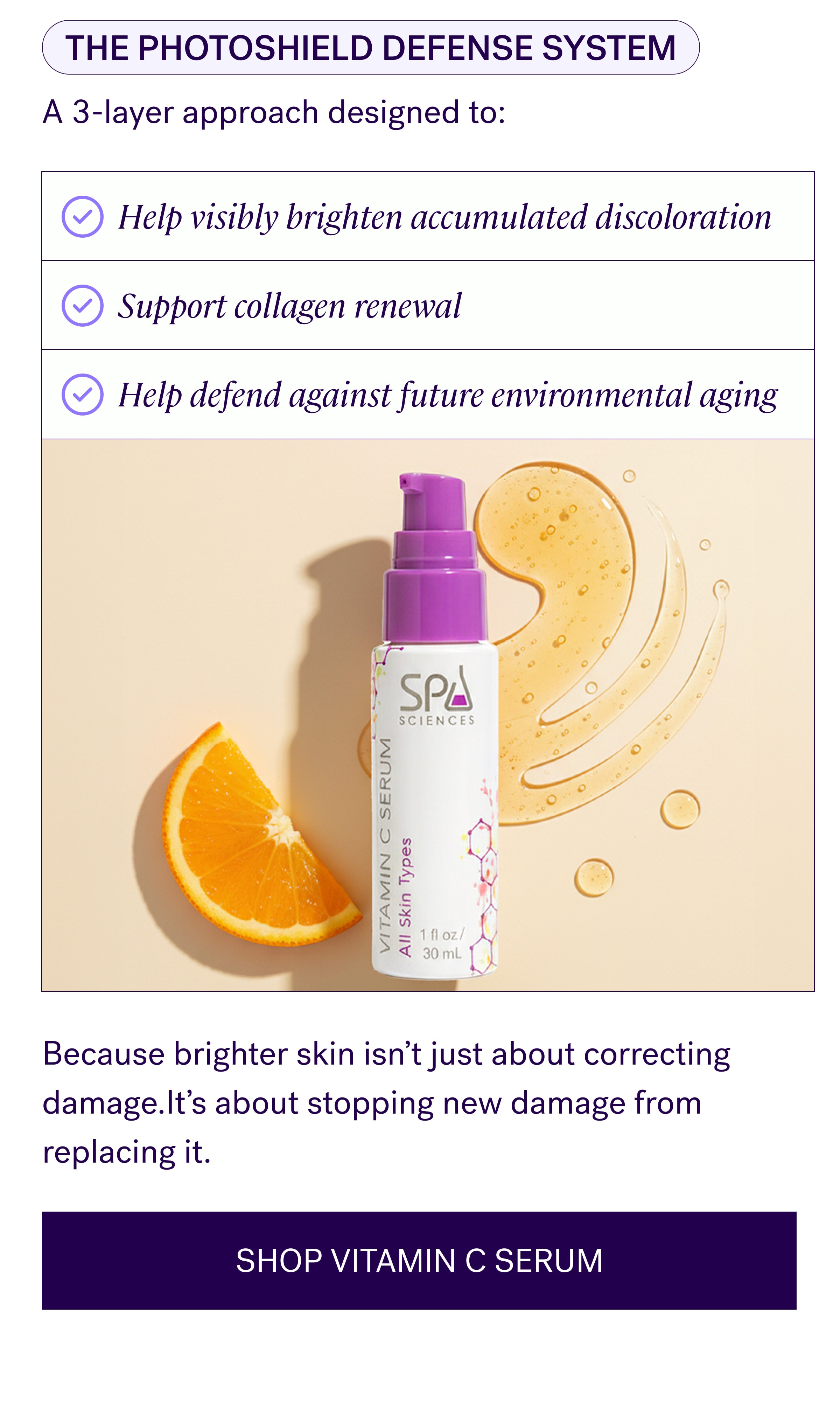 The Photoshield Defense System A 3-layer approach designed to: Help visibly brighten accumulated discoloration Support collagen renewal Help defend against future environmental aging Because brighter skin isn’t just about correcting damage.It’s about stopping new damage from replacing it. SHOP VITAMIN C SERUM