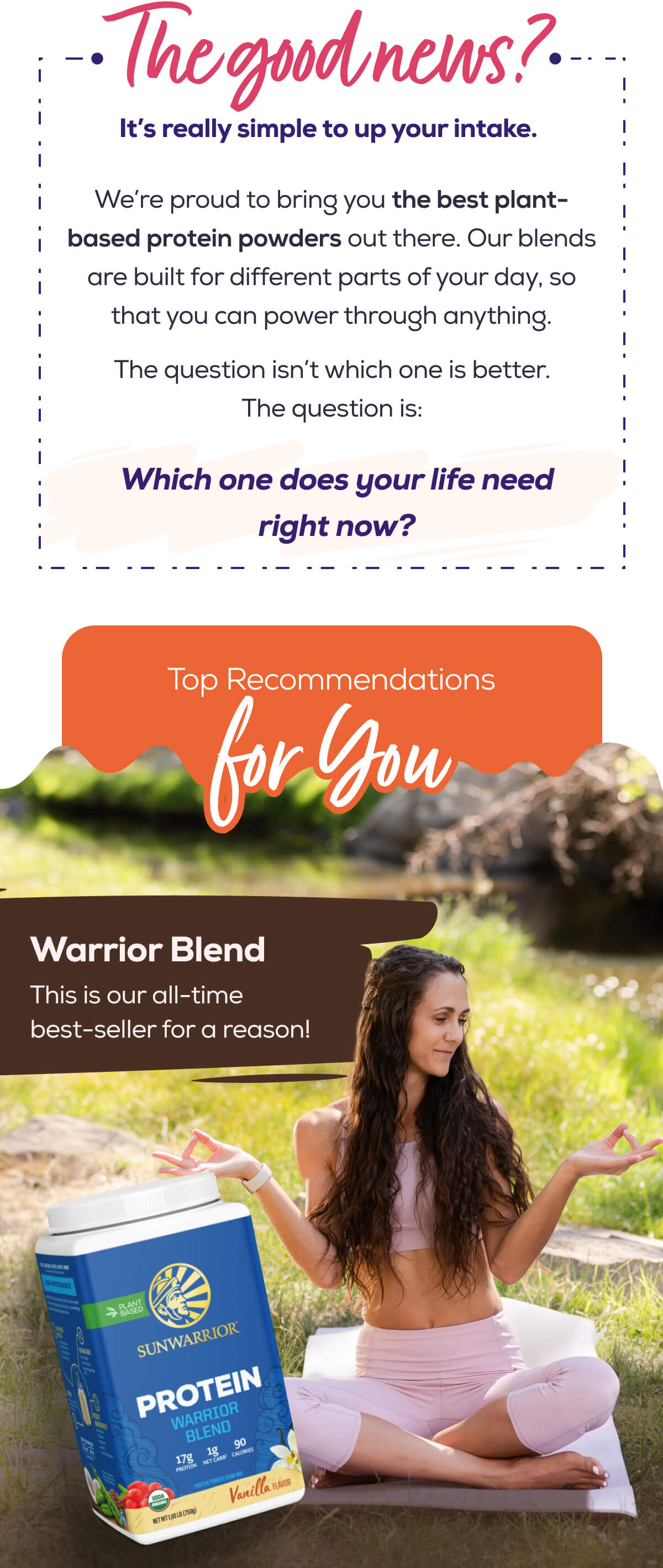 The good news? It’s really simple to up your intake.  We’re proud to bring you the best plant-based protein powders out there. Our blends are built for different parts of your day, so that you can power through anything.  The question isn’t which one is better. The question is: Which one does your life need right now?   Top Recommendations for You   Warrior Blend This is our all-time best-seller for a reason!
