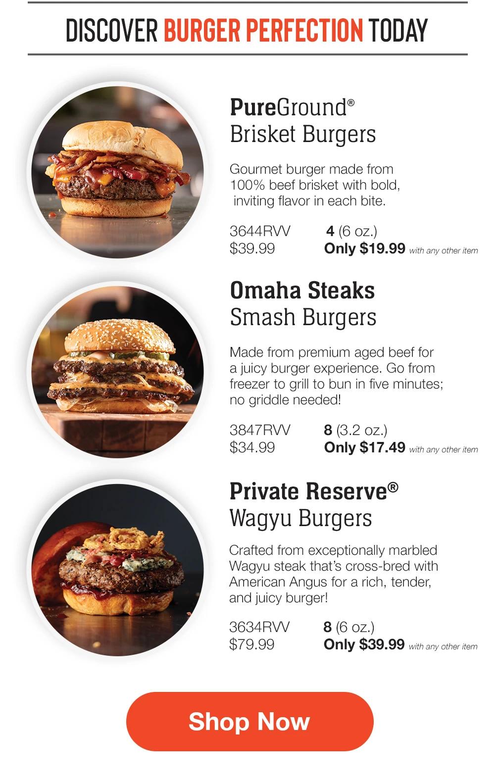 DISCOVER BURGER PERFECTION TODAY | PureGround® Brisket Burgers - Gourmet burger made from 100% beef brisket with bold, inviting flavor in each bite. 3644RVV $39.99 4 (6 OZ.) Only $19.99 with any other item | Omaha Steaks Smash Burgers - Made from premium aged beef for a juicy burger experience. Go from freezer to grill to bun in five minutes; no griddle needed! 3847RVV $34.99 8 (3.2 oz.) Only $17.49 with any other item | Private Reserve® Wagyu Burgers - Crafted from exceptionally marbled Wagyu steak that's cross-bred with American Angus for a rich, tender, and juicy burger! 3634RVV $79.99 8 (6 oz.) Only $39.99 with any other item || Shop Now