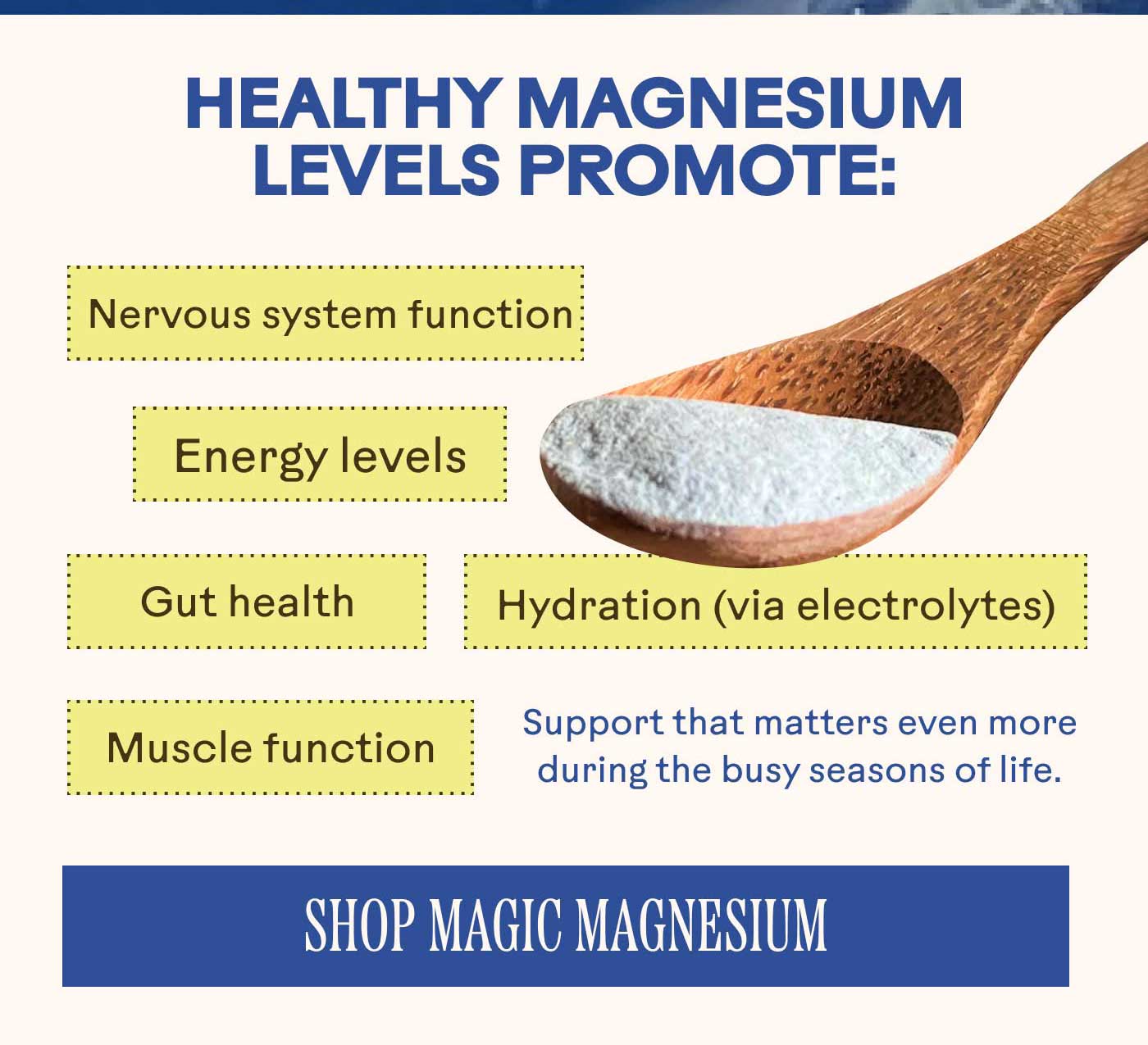 Healthy magnesium levels promote: Energy levels Nervous system function Hydration (via electrolytes) Muscle function Gut health Support that matters even more during the long stretch of winter. Shop Magic Magnesium