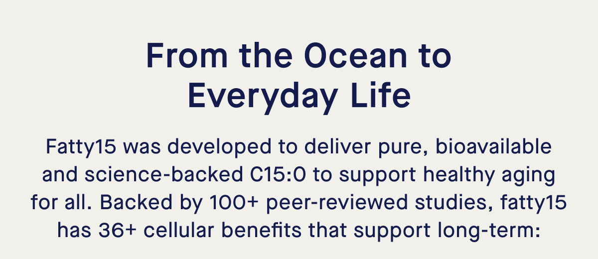 From the Ocean to Everyday Life | Fatty15 was developed to deliver pure, bioavailable and science-backed C15:0 to support healthy aging for all. Backed by 100+ peer-reviewed studies, fatty15 has 36+ cellular benefits that support long-term: