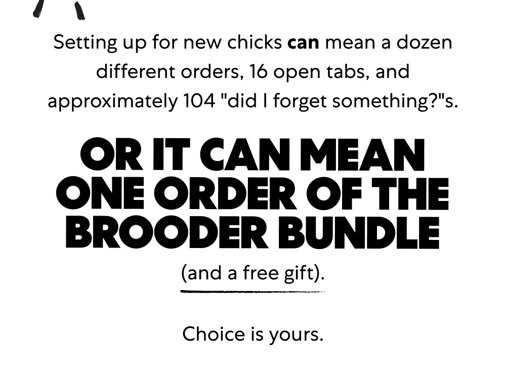 Shop the Brooder Bundle Setting up for new chicks can mean a dozen different orders, 16 open tabs, and approximately 104 "did I forget something?"s. Shop the Brooder Bundle Or it can mean one order of the Brooder Bundle (and a free gift). Choice is yours.