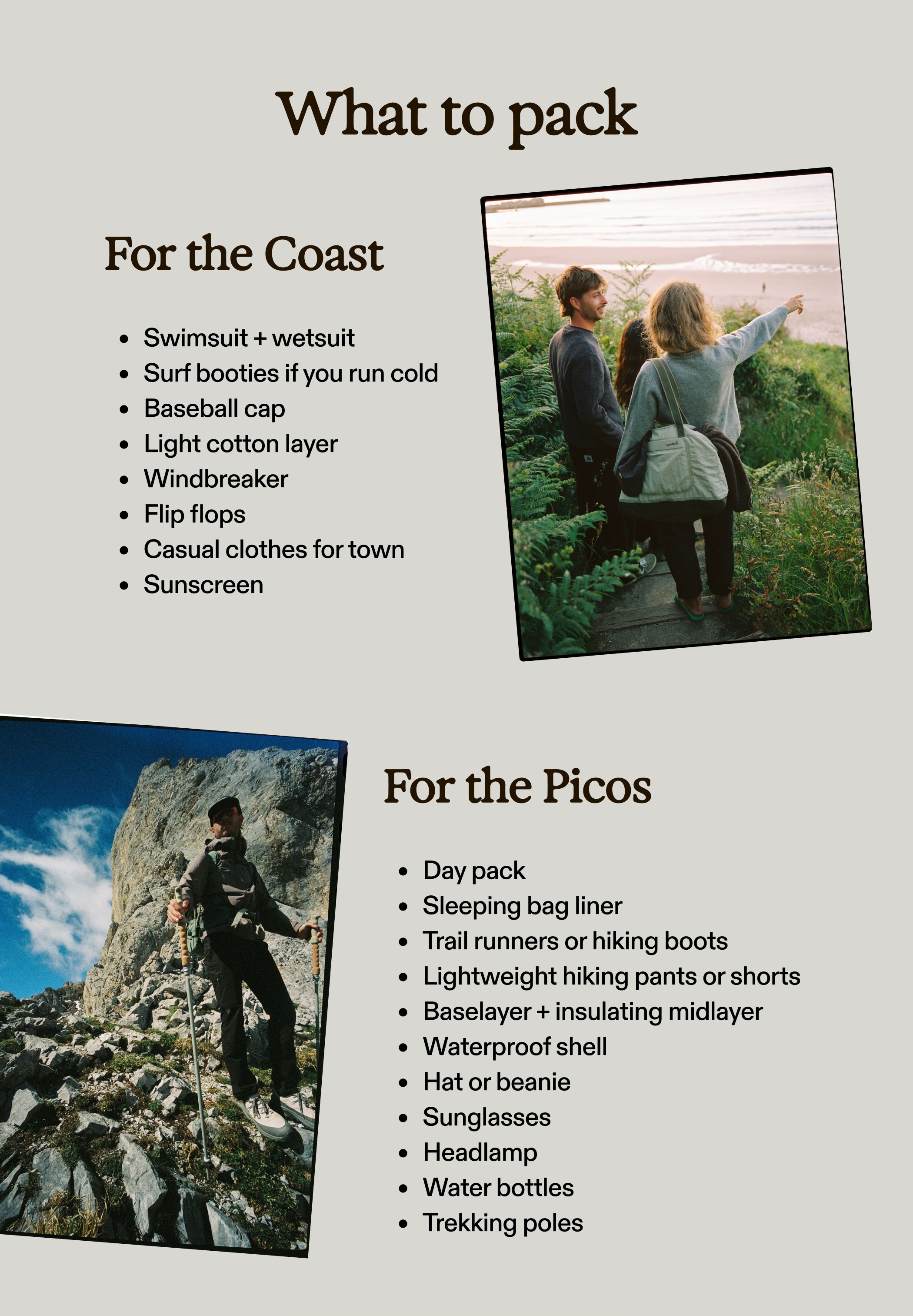What to pack For the Coast Swimsuit + wetsuit Surf booties if you run cold Baseball cap Light cotton layer Windbreaker Flip flops Casual clothes for town Sunscreen For the Picos Day pack Sleeping bag liner Trail runners or hiking boots Lightweight hiking pants or shorts Baselayer + insulating midlayer Waterproof shell Hat or beanie Sunglasses Headlamp Water bottles Trekking poles  Explore the details