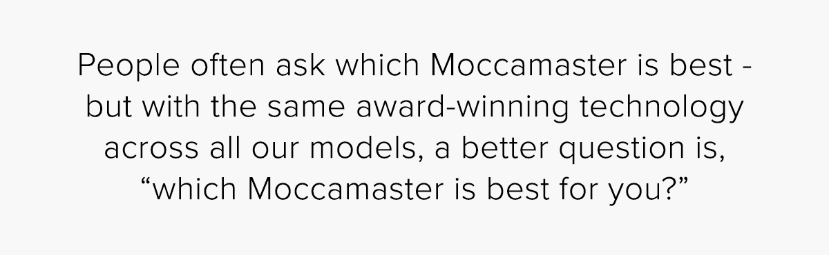 People often ask which Moccamaster is best - but with the same award-winning technology across all our models, a better question is, “which Moccamaster is best for you?”