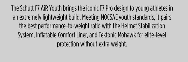 The Schutt F7 AiR Youth brings the iconic F7 Pro design to young athletes in an extremely lightweight build. Meeting NOCSAE youth standards, it pairs the best performance-to-weight ratio with the Helmet Stabilization System, Inflatable Comfort Liner, and Tektonic Mohawk for elite-level protection without extra weight.