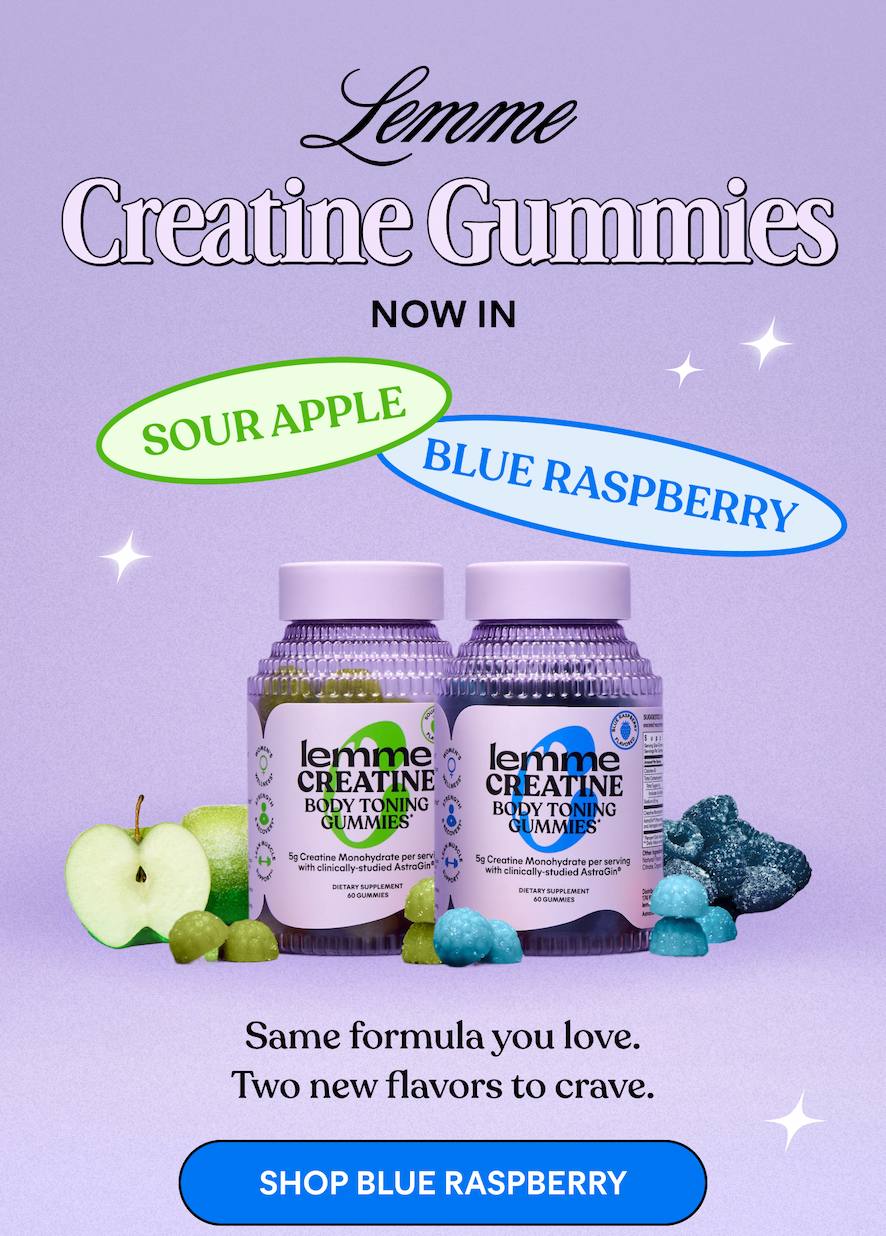 Lemme  Creatine Gummies NOW IN  SOUR APPLE  BLUE RASPBERRY  Same formula you love.  Two new flavors to crave.  -- SHOP BLUE RASPBERRY