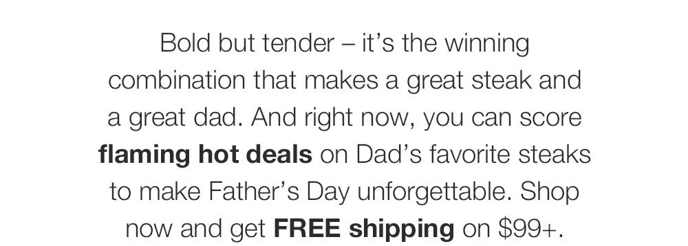 Bold but tender – it’s the winning combination that makes a great steak and _a great dad. And right now, you can score flaming hot deals on Dad’s favorite steaks to make Father’s Day unforgettable. Shop now and get FREE shipping on $99+.