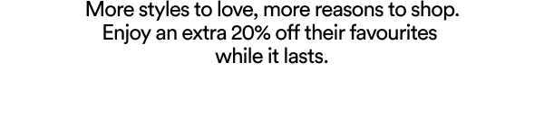 More styles to love, more reasons to shop. Enjoy an extra 20% off their favourites while it lasts.