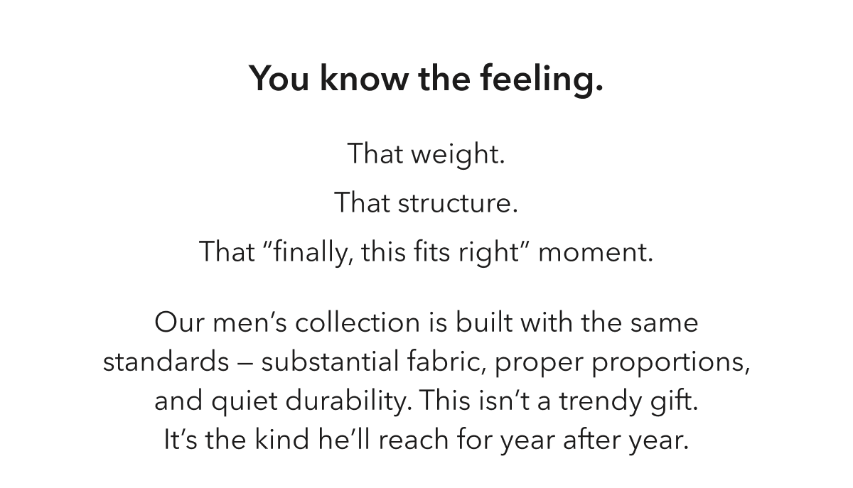You know the feeling. That weight. That structure. That “finally, this fits right” moment. Our men’s collection is built with the same standards —  substantial fabric, proper proportions, and quiet durability. This isn’t a trendy gift. It’s the kind he’ll reach for year after year.