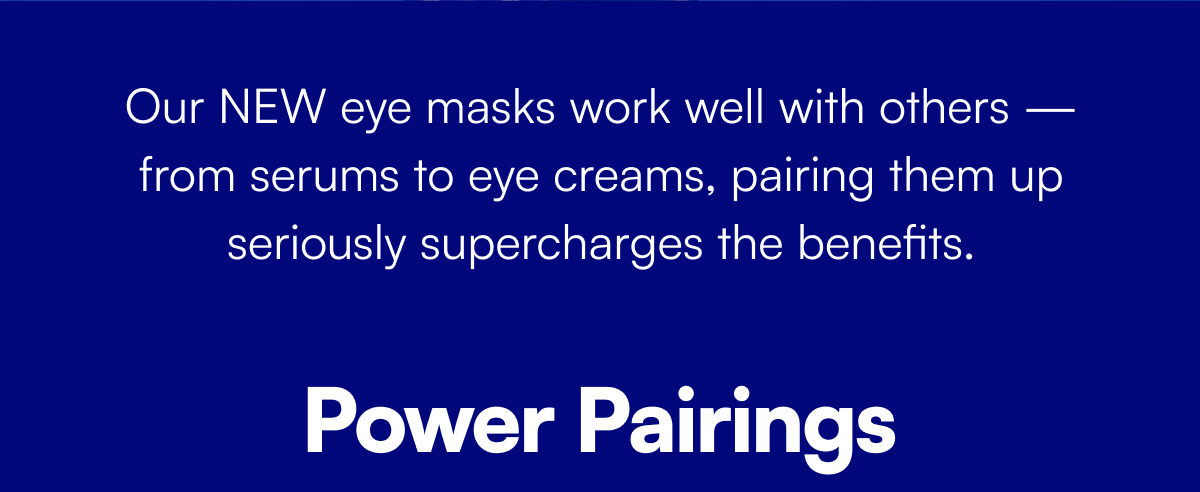Our NEW eye masks work well with others — from serums to eye creams, pairing them up seriously supercharges the benefits.