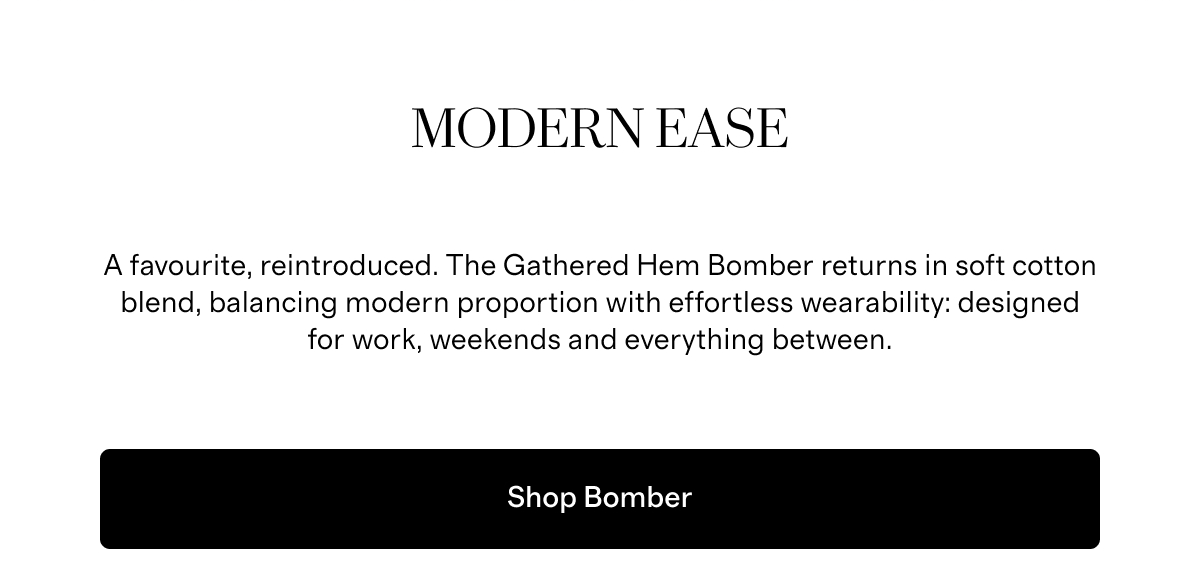 Modern Ease A favourite, reintroduced. The Gathered Hem Bomber returns in soft cotton blend, balancing modern proportion with effortless wearability: designed for work, weekends and everything between.  |  Shop Bomber