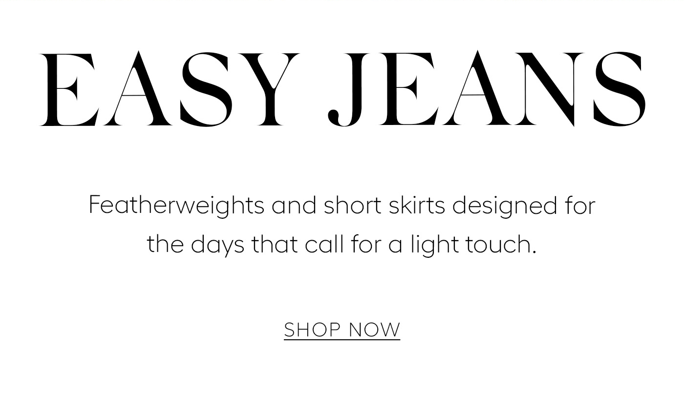 EASY JEANS  Featherweights and short skirts designed for the days that call for a light touch.&nbsp;  SHOP NOW