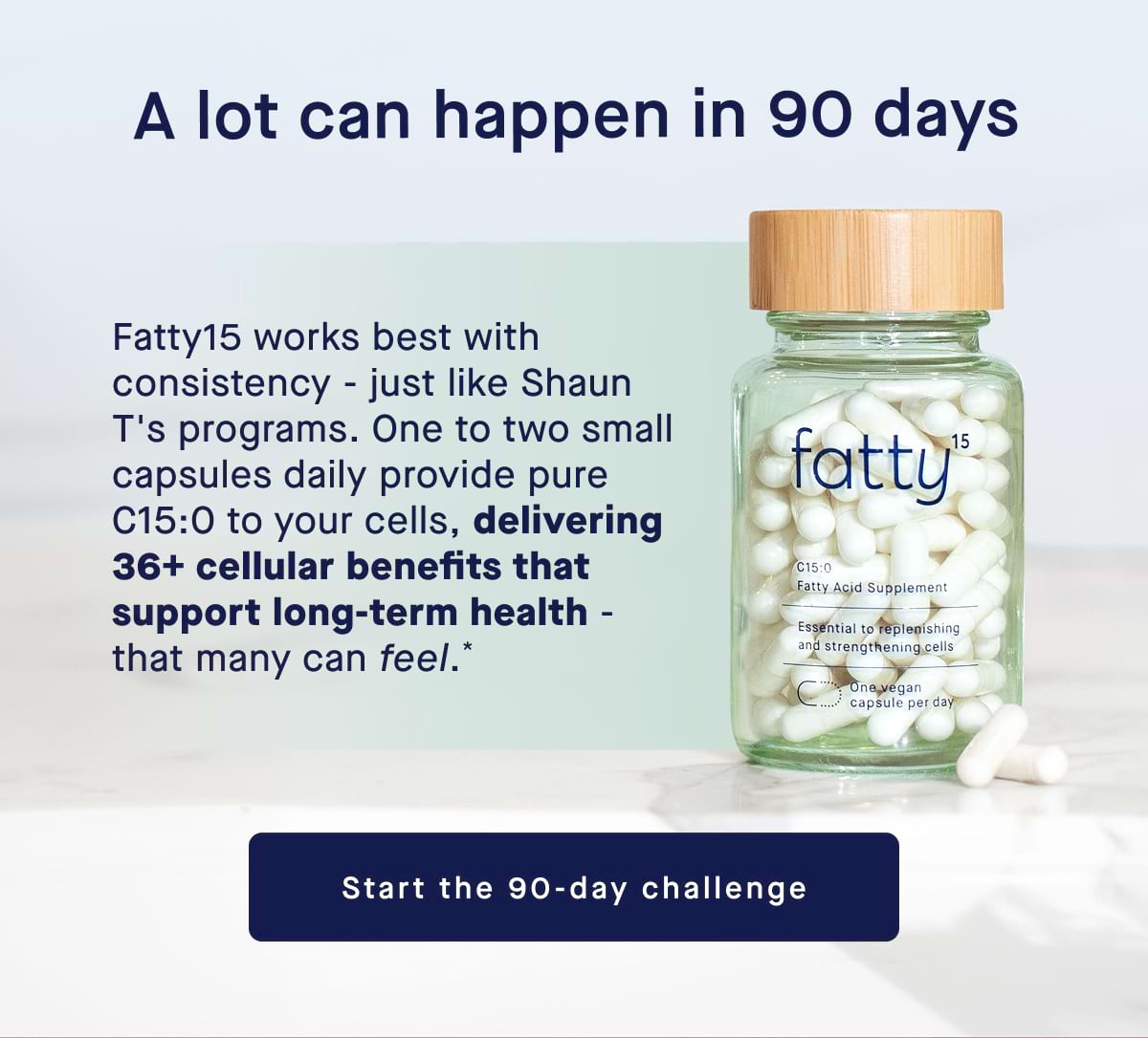 A lot can happen in 90 days. Fatty15 works best with consistency - just like Shaun T's programs. One to two small capsules daily provide pure C15:0 to your cells, delivering 36+ cellular benefits that support long-term health - that many can feel.* Start the 90-day challenge