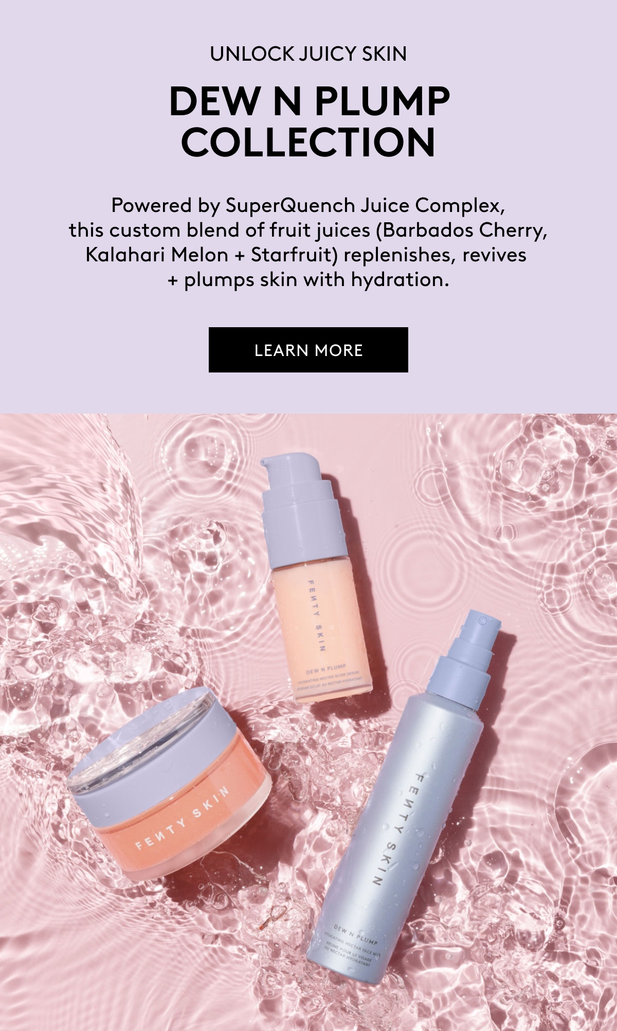 UNLOCK JUICY SKIN DEW N PLUMP COLLECTION Powered by SuperQuench Juice Complex, this custom blend of fruit juices (Barbados Cherry, Kalahari Melon + Starfruit) replenishes, revives + plumps skin with hydration. LEARN MORE