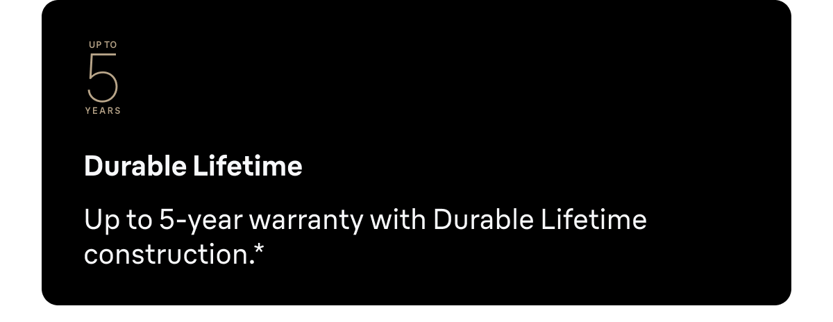 Durable Lifetime - Up to 5-year warranty with Durable Lifetime construction.*