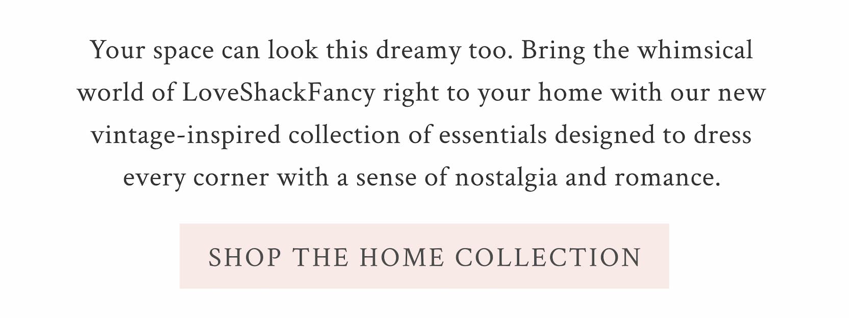 Your space can look this dreamy too. Bring the whimsical world of LoveShackFancy right to your home with our new vintage-inspired collection of essentials designed to dress every corner with a sense of nostalgia and romance.  <SHOP THE HOME COLLECTION>