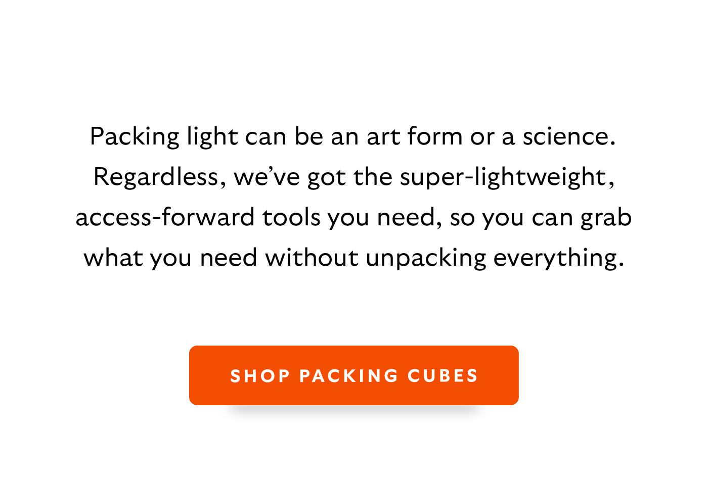 [Introduction] Packing light can be an art form or a science. Regardless, we’ve got the super-lightweight, access-forward tools you need, so you can grab what you need without unpacking everything. [CTA] Shop Packing Cubes