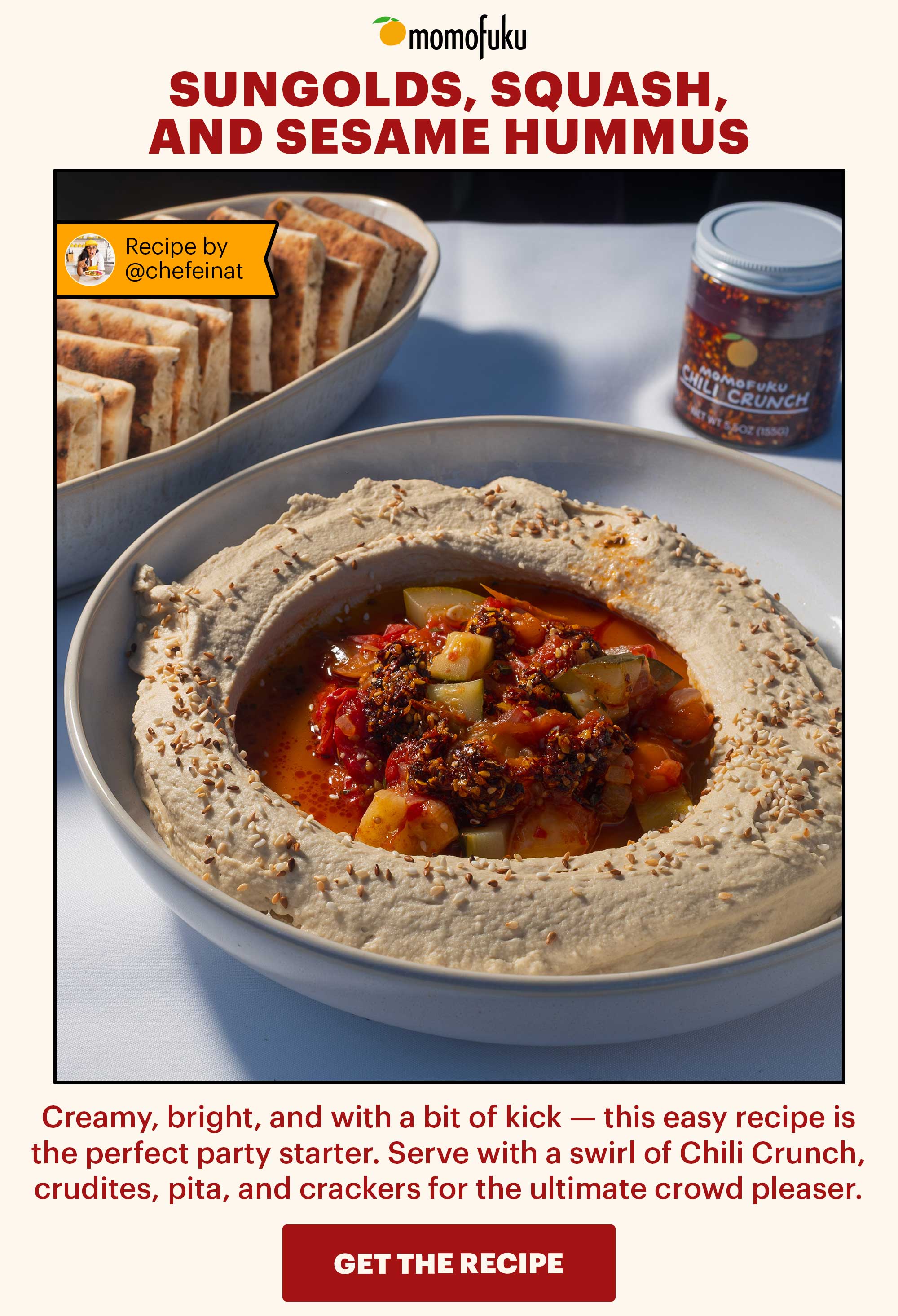 Header: Sungolds, Squash, and Sesame Hummus with Chili Crunch  Flag: Recipe courtesy of @chefeinat Sub-header: Creamy, bright, and with a bit of kick — this easy recipe is the perfect party starter. Serve with a swirl of Chili Crunch, crudites, pita, and crackers for the ultimate crowd pleaser.    CTA: GET THE RECIPE 