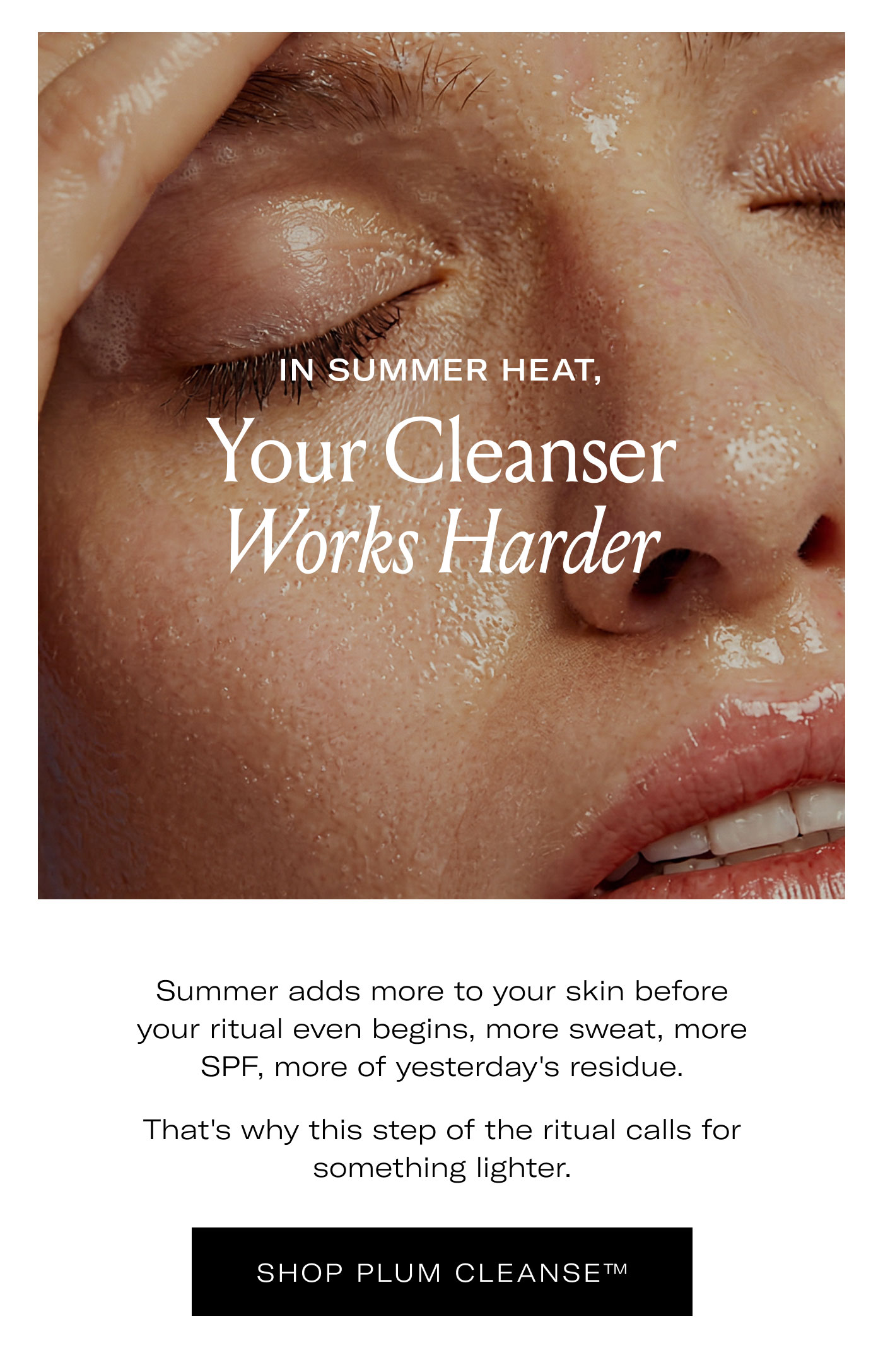 IN SUMMER HEAT,  Your Cleanser Works Harder  Summer adds more to your skin before your ritual even begins, more sweat, more SPF, more of yesterday's residue.  That's why this step of the ritual calls for something lighter.  SHOP PLUM CLEANSE™