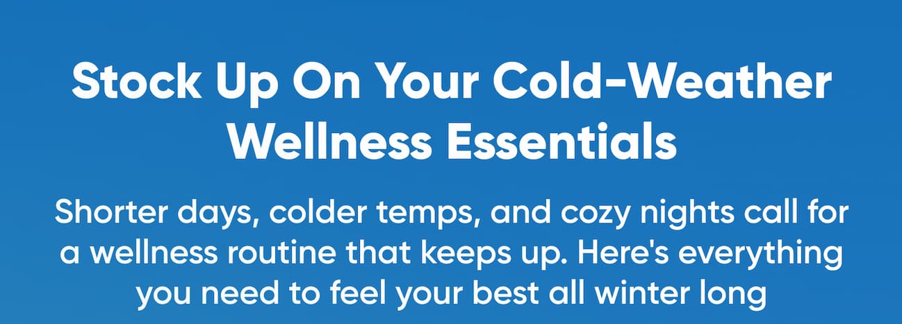 Stock Up On Your Cold-Weather Wellness Essentials  Shorter days, colder temps, and cozy nights call for a wellness routine that keeps up. Here's everything you need to feel your best all winter long.