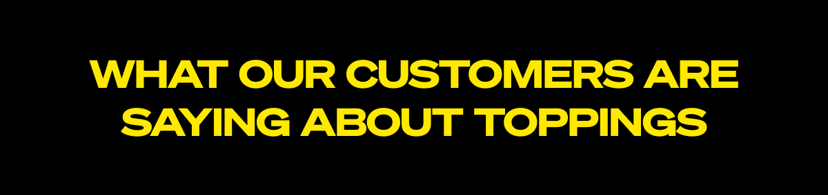  WHAT OUR CUSTOMERS ARE SAYING ABOUT TOPPINGS