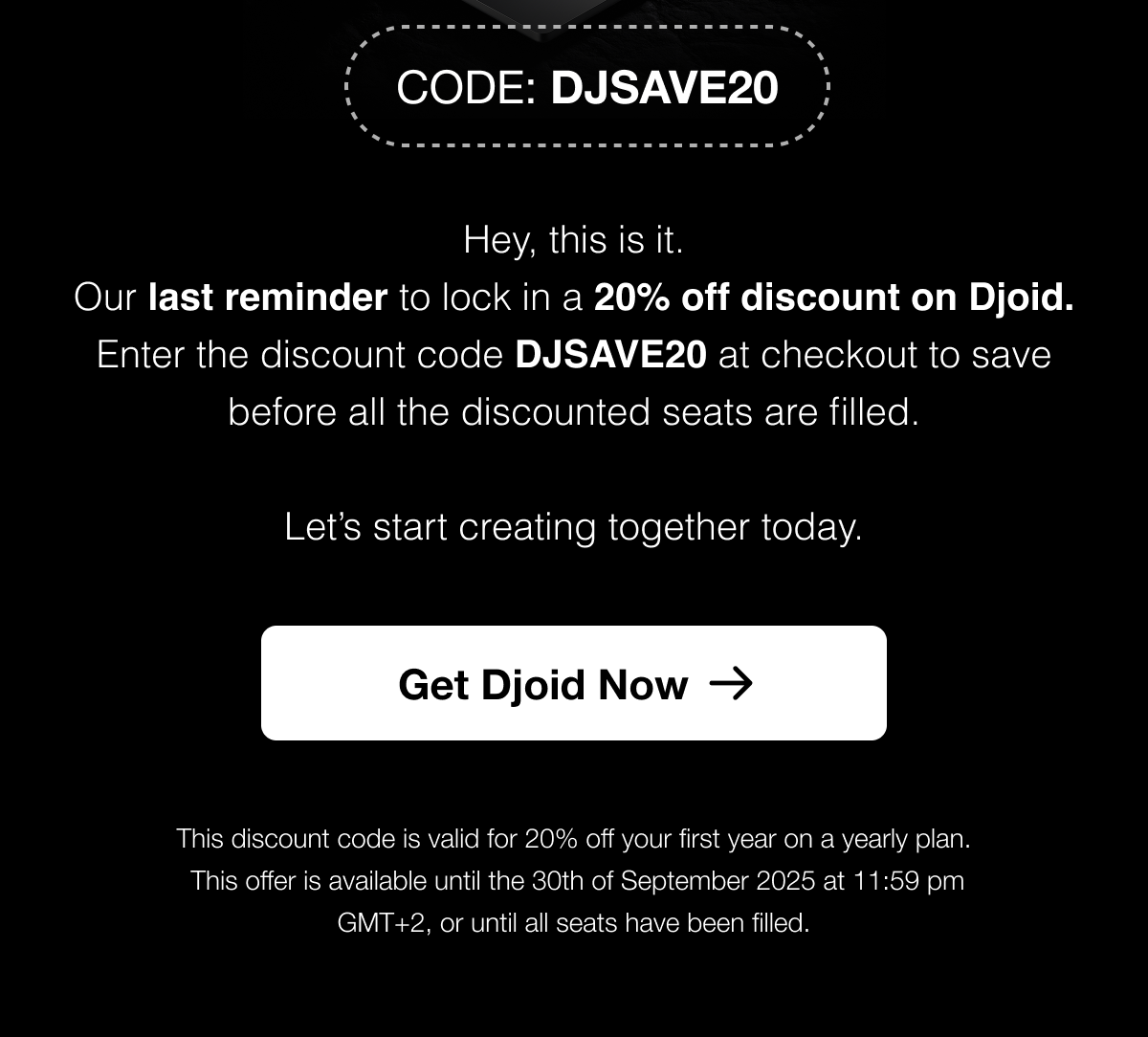 Hey, this is it. Our last reminder to lock in a 20% off discount on Djoid. Enter the discount code DJSAVE20 at checkout to save before all the discounted seats are filled.  Let’s start creating together today.