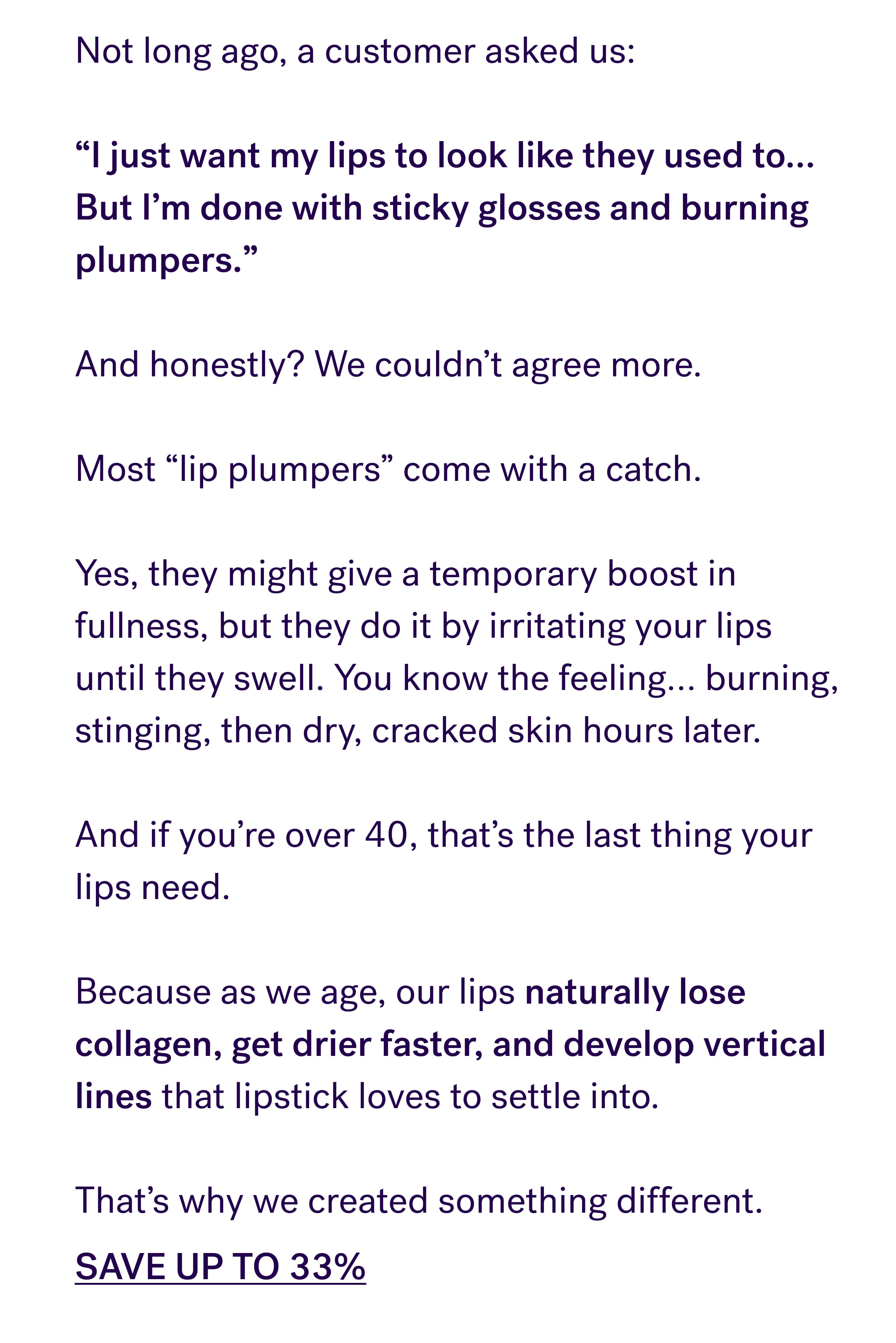 Not long ago, a customer asked us:  “I just want my lips to look like they used to… But I’m done with sticky glosses and burning plumpers.”  And honestly? We couldn’t agree more.  Most “lip plumpers” come with a catch.  Yes, they might give a temporary boost in fullness, but they do it by irritating your lips until they swell. You know the feeling… burning, stinging, then dry, cracked skin hours later.  And if you’re over 40, that’s the last thing your lips need.  Because as we age, our lips naturally lose collagen, get drier faster, and develop vertical lines that lipstick loves to settle into.  That’s why we created something different. SAVE UP TO 33%
