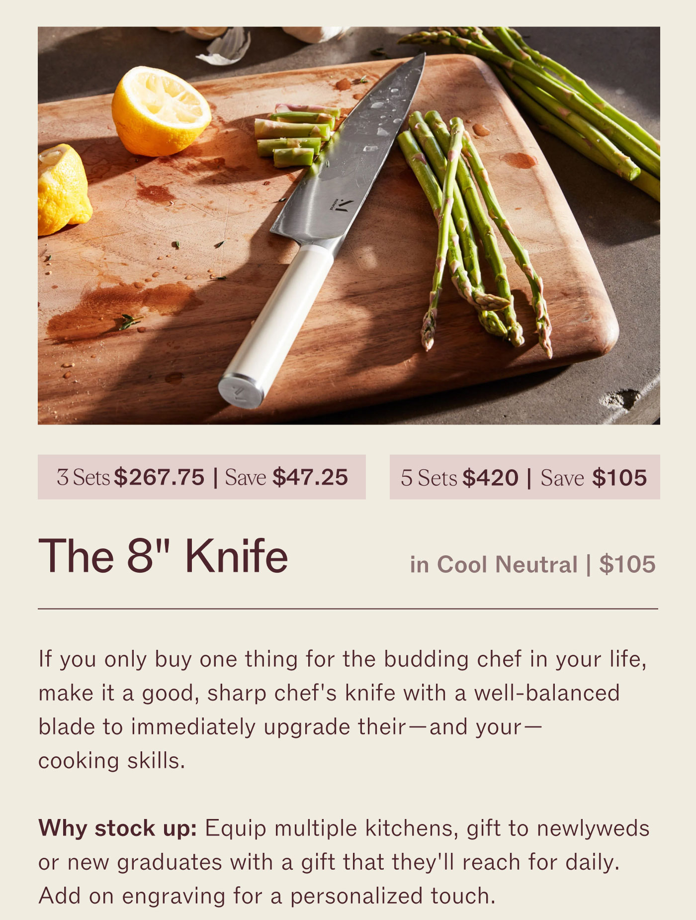 3 for $267.75 | Save $47.25 5 for $420 | Save $105 The 8" Knife  in Cool Neutral | $105  If you only buy one thing for the budding chef in your life, make it a great, sharp chef’s knife with a well-balanced blade to effortlessly upgrade their - and your! - cooking.  Why stock up? Equip multiple kitchens, gift to new grads, or refresh the knives that get grabbed most often for daily chopping and entertaining on a personal (or host) rotation.  