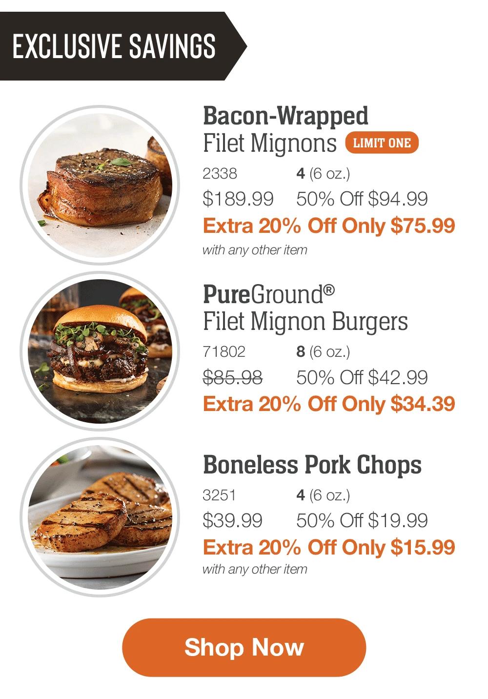 EXCLUSIVE SAVINGS

Bacon-Wrapped
Filet Mignons _2338	4 (6 oz.)
$189.99	50% Off $94.99_
Extra 20% Off Only $75.99
with any other item

_PureGround®
Filet Mignon Burgers_7
1802	8 (6 oz.)
$85.98	50% Off $42.99_
Extra 20% Off Only $34.39

Boneless Pork Chops_
3251	4 (6 oz.)
$39.99	50% Off $19.99_
Extra 20% Off Only $15.99
with any other item

SHOP NOW

