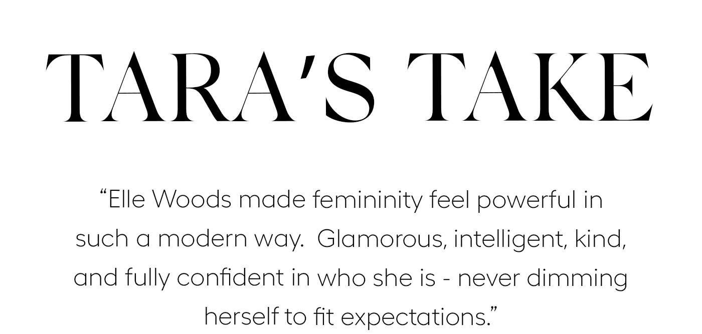 Tara's Take "Elle Woods made femininity feel powerful in such a modern way.&nbsp; Glamorous, intelligent, kind, and fully confident in who she is - never dimming herself to fit expectations." 