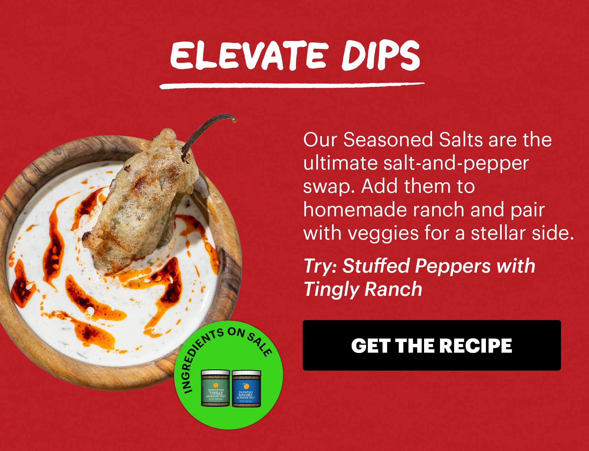 Header: Elevate Dips  Sub-header: Our Seasoned Salts are the ultimate salt-and-pepper swap. Add them to homemade ranch and pair with veggies for a stellar side.  Sub-text: Try: Stuffed Peppers with Tingly Ranch  Icon: Ingredients on Sale: Tingly Seasoned Salt, Savory Seasoned Salt  CTA: GET THE RECIPE 