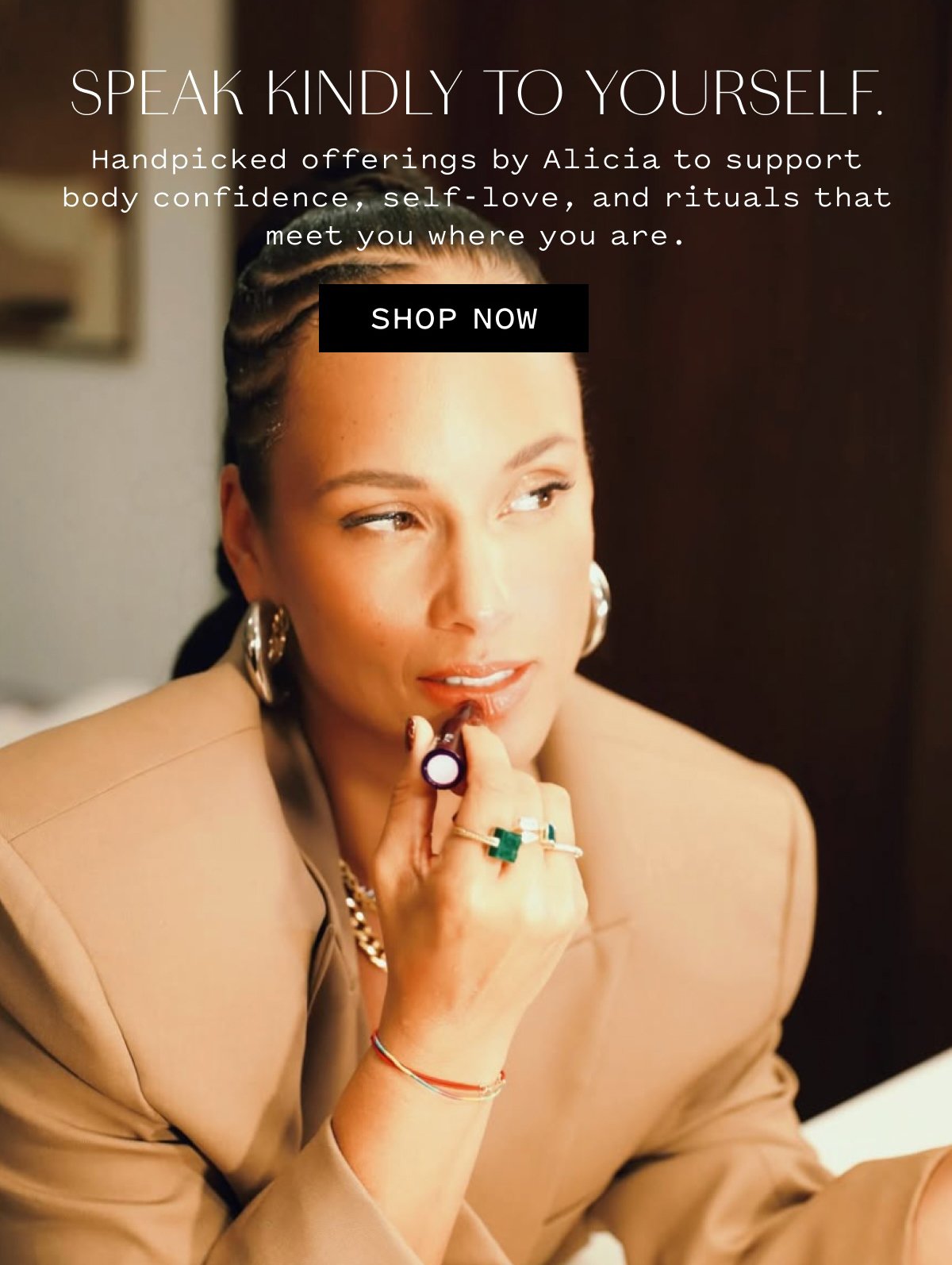  SPEAK KINDLY TO YOURSELF. Handpicked offerings by Alicia to support body confidence, self-love, and rituals that meet you where you are. SHOP NOW