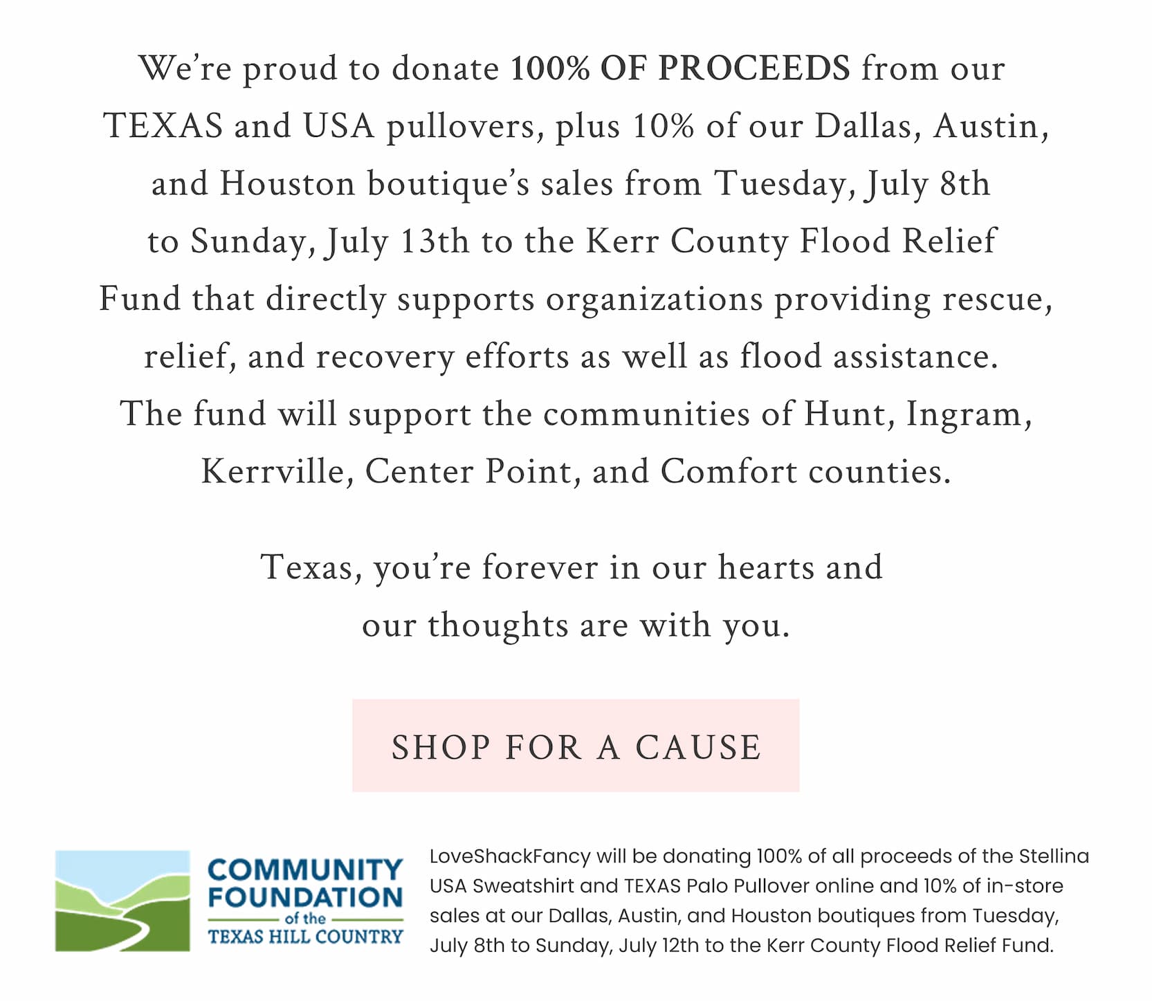 We’re proud to donate 100% of proceeds from our  TEXAS and USA pullovers, plus 10% of our Dallas, Austin, and Houston boutique’s sales from Tuesday, July 8th  to Sunday, July 13th to the Kerr County Flood Relief  Fund that directly supports organizations providing rescue, relief, and recovery efforts as well as flood assistance.  The fund will support the communities of Hunt, Ingram, Kerrville, Center Point, and Comfort counties.   Texas, you’re forever in our hearts and  our thoughts are with you. <SHOP FOR A CAUSE>