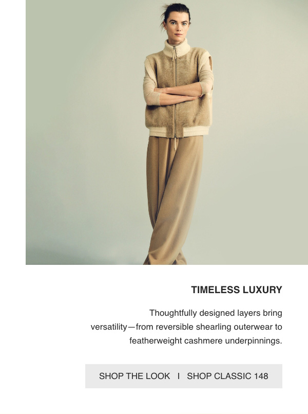 TIMELESS LUXURY - Thoughtfully designed layers bring versatility—from reversible shearling outerwear to featherweight cashmere underpinnings. - [SHOP THE LOOK] - [SHOP CLASSIC 148]