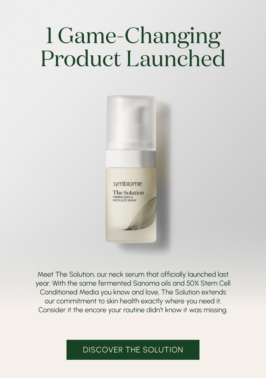 1 game-changing product launched  Meet The Solution, our neck serum that officially launched this year. With the same 50% Stem Cell Conditioned Media you know and love, and two new moisture-binding ingredients you didn’t know you needed, The Solution extends our commitment to skin health down the neck and chest. Consider it the puzzle piece your routine didn’t know it was missing. 