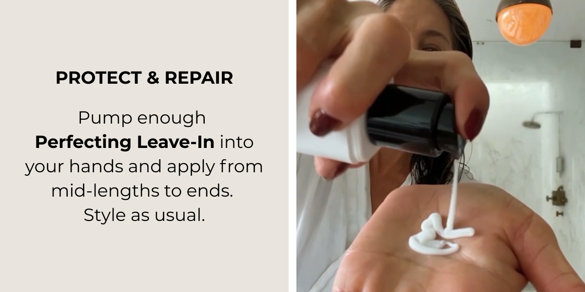 PROTECT & REPAIR ​ Pump enough Perfecting Leave-In into your hands and apply from  mid-lengths to ends. Style as usual.