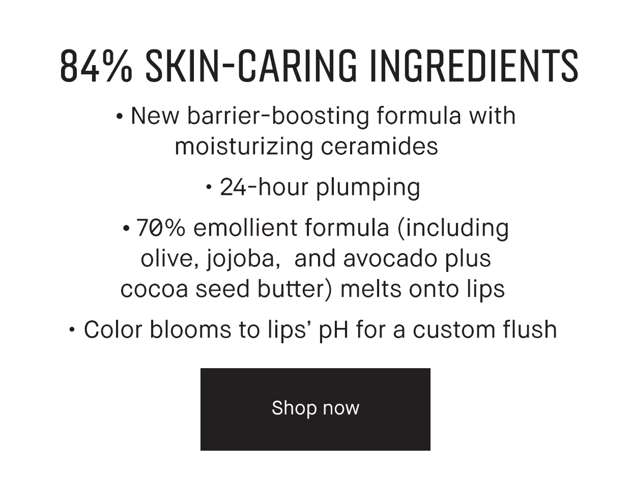 84% SKIN-CARING INGREDIENTS | New barrier-boosting formula with moisturizing ceramides. | 24- hour plumping. | 70% emollient formula (including olive, jojoba, and avocado plus cocoa seed butter) melts onto lips. | Color blooms to lips’ pH for a custom flush | Shop now