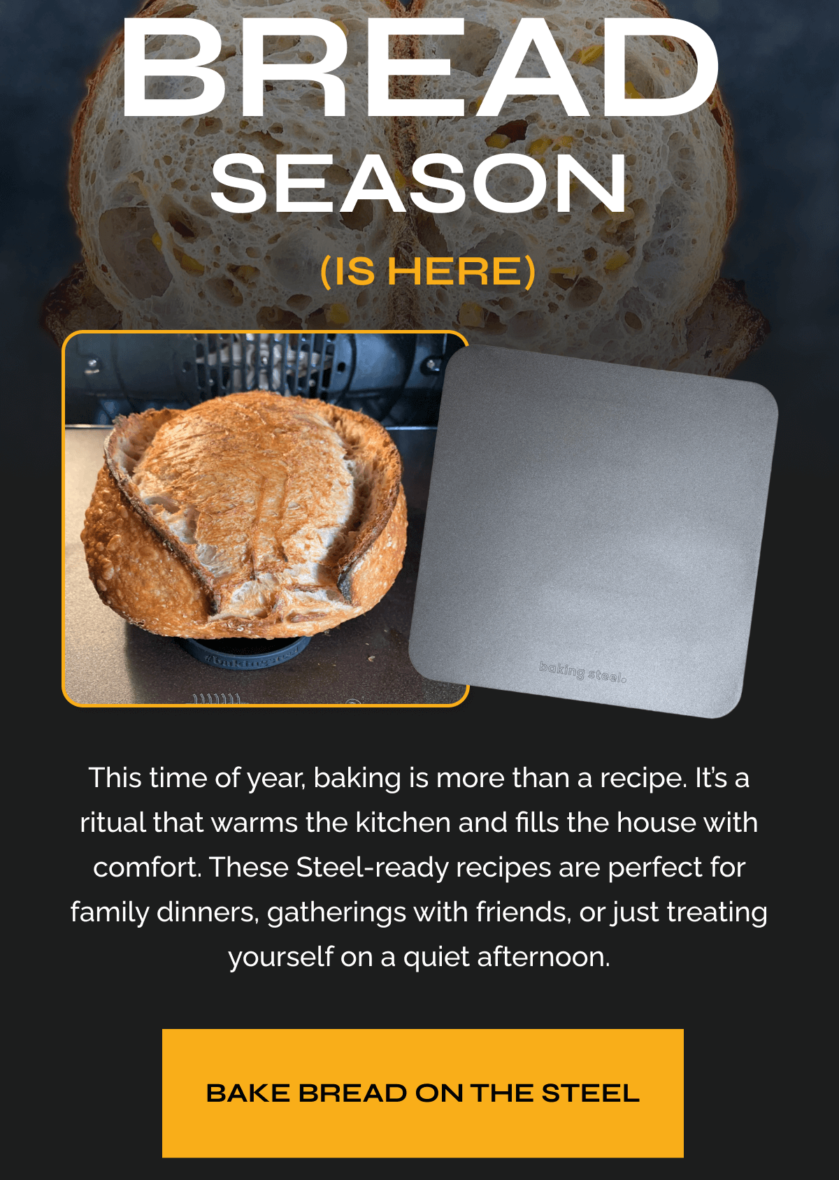 Bread Season is Here This time of year, baking is more than a recipe. It’s a ritual that warms the kitchen and fills the house with comfort. These Steel-ready recipes are perfect for family dinners, gatherings with friends, or just treating yourself on a quiet afternoon. BAKE BREAD ON THE STEEL