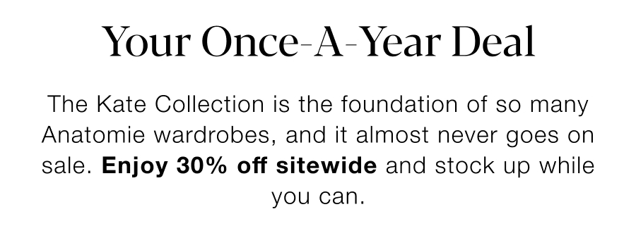 Your Once-A-Year-Deal. The Kate Collection is the foundation of so many Anatomie Wardrobes, and it almost never goes on sale. Enjoy 30% Off Sitewide and stock up while you can. 