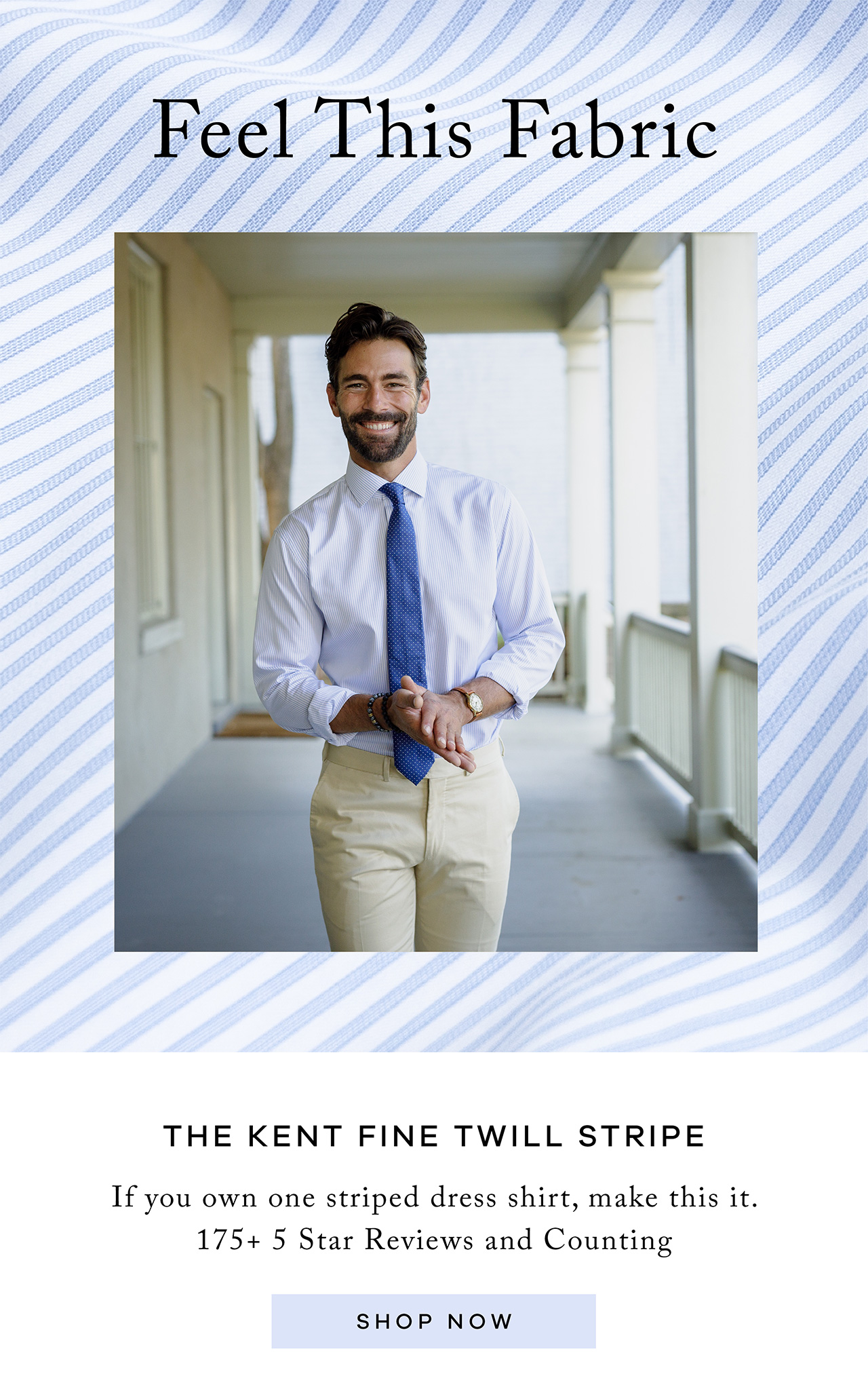 Feel This Fabric. The Kent Fine Twill Stripe. If you own one striped dress shirt, make this it. 175+ 5 Star Reviews and Counting. SHOP NOW.