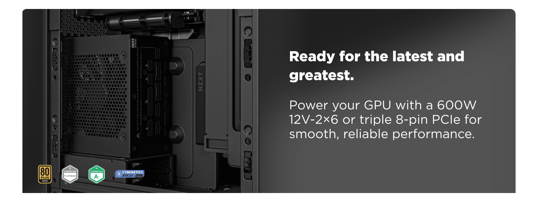 ready for the latest and greatest. - power your gpu with a 600w 12v-2×6 or triple 8-pin pcie for smooth, reliable performance.