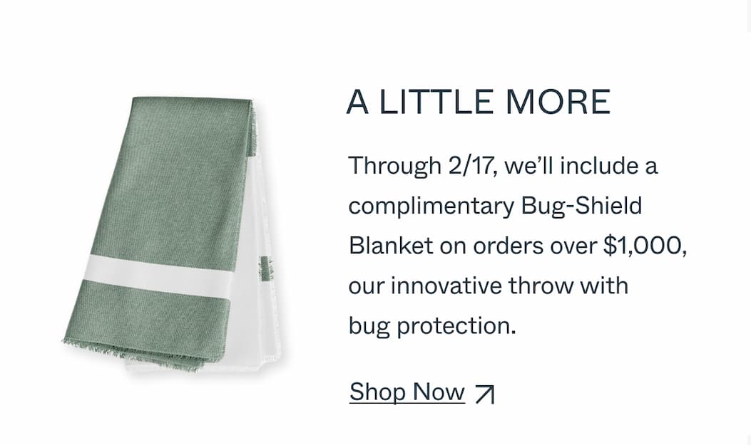 A LITTLE MORE Through 2/17, we’ll include a  complimentary Bug-Shield  Blanket on orders over $1,000,  our innovative throw with  bug protection.