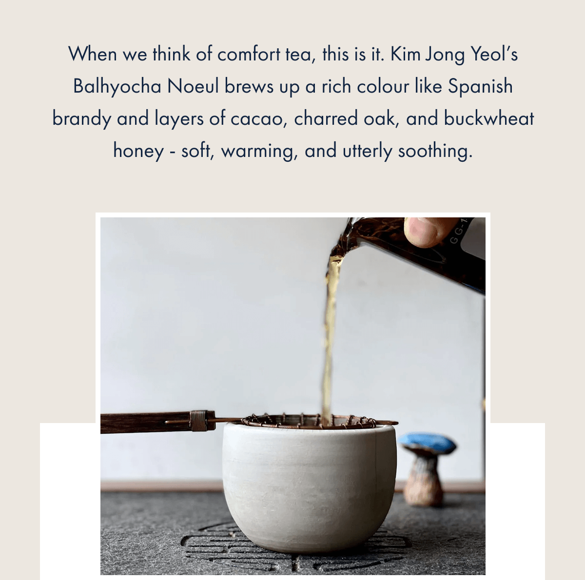 When we think of comfort tea, this is it. Kim Jong Yeol’s Balhyocha Noeul brews up a rich colour like Spanish brandy and layers of cacao, charred oak, and buckwheat honey - soft, warming, and utterly soothing.