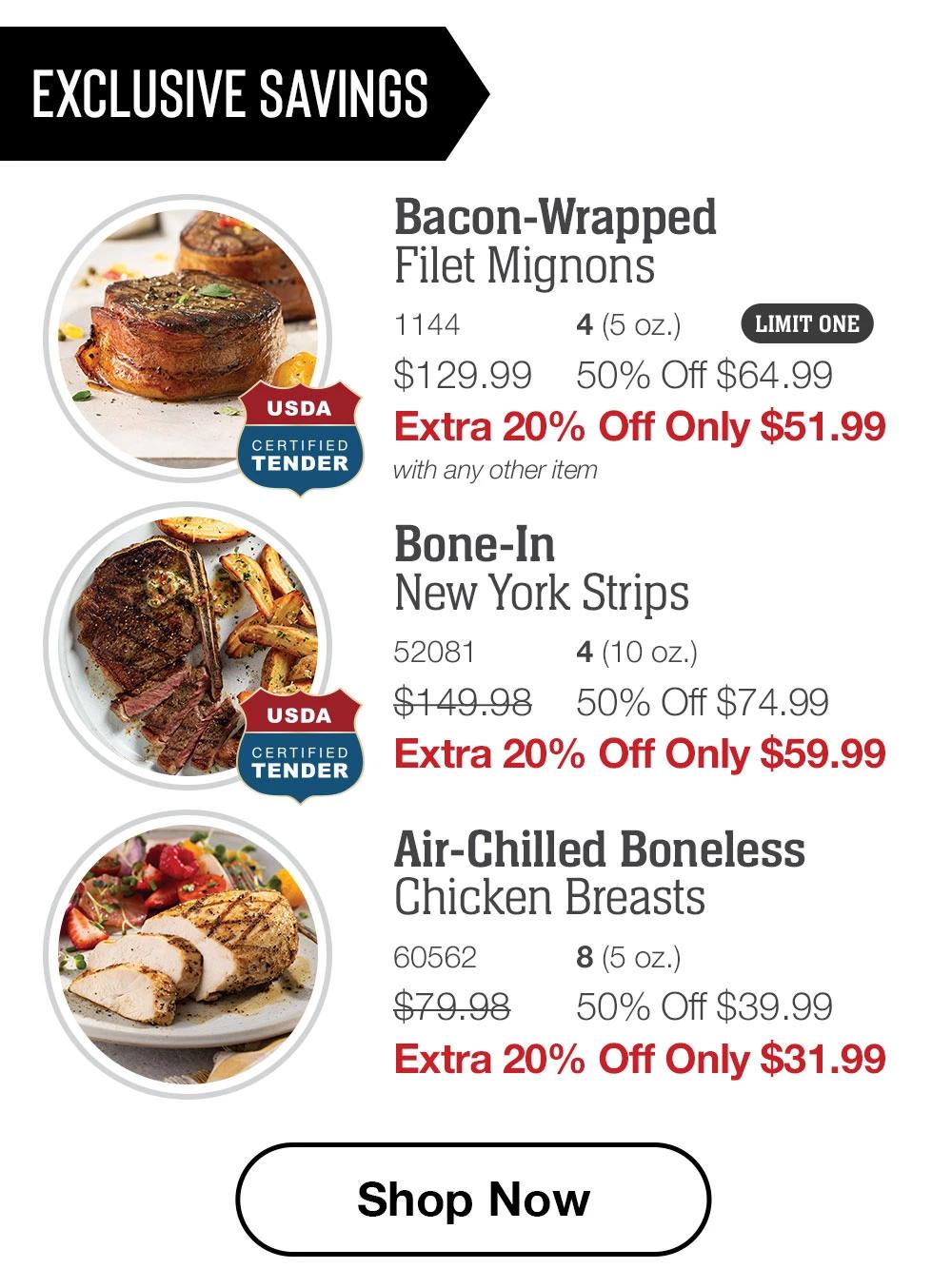 EXCLUSIVE SAVINGS | USDA CERTIFIED TENDER | Bacon-Wrapped Filet Mignons - 1144 4 (5 oz.) LIMIT ONE $129.99 50% Off $64.99 Extra 20% Off Only $51.99 with any other item | USDA CERTIFIED TENDER - Bone-In New York Strips - 52081 4 (10 oz.) $149.98 50% Off $74.99 Extra 20% Off Only $59.99 | Air-Chilled Boneless Chicken Breasts - 60562 8 (5 oz.) $79.98 50% Off $39.99 Extra 20% Off Only $31.99 || Shop Now