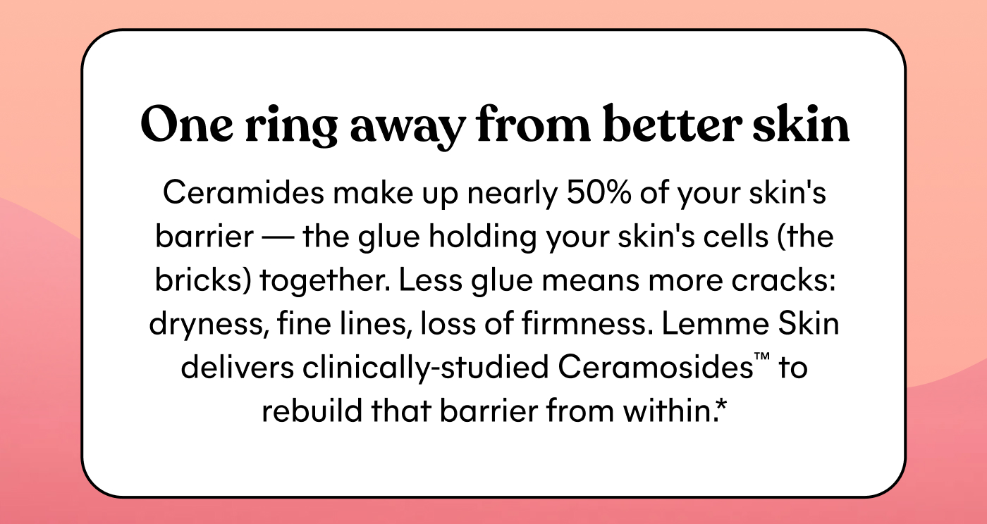 One ring away from better skin  Ceramides make up nearly 50% of your skin's barrier — the glue holding your skin's cells (the bricks) together. Less glue means more cracks: dryness, fine lines, loss of firmness. Lemme Skin delivers clinically-studied Ceramosides™ to rebuild that barrier from within.*